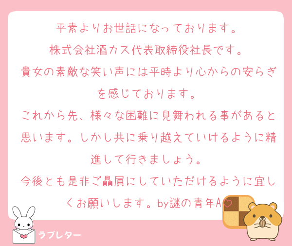 平素よりお世話になっております。
株式会社酒カス代表取締役社長です。
貴女の素敵な笑い声には平時より心からの安らぎを感じております。
これから先、様々な困難に見舞われる事があると思います。しかし共に乗り越えていけるように精進して行きましょう。
今後とも是非ご贔屓にしていただけるように宜しくお願いします。by謎の青年A