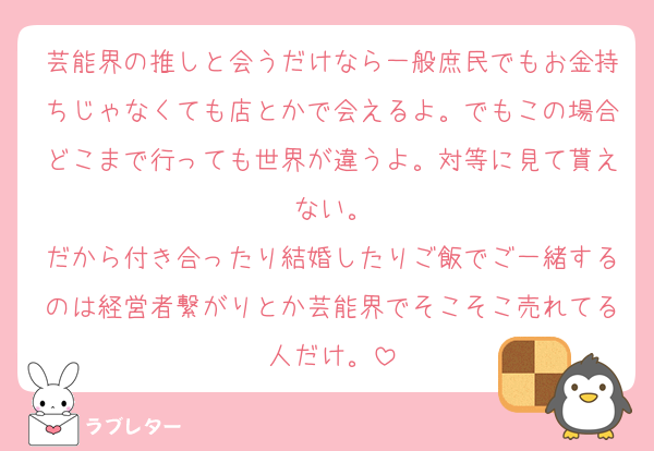 芸能界の推しと会うだけなら一般庶民でもお金持ちじゃなくても店とかで会えるよ。でもこの場合どこまで行っても世界が違うよ。対等に見て貰えない。
だから付き合ったり結婚したりご飯でご一緒するのは経営者繋がりとか芸能界でそこそこ売れてる人だけ。