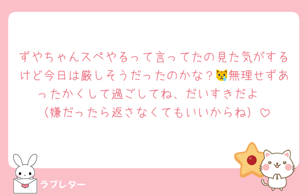 ずやちゃんスペやるって言ってたの見た気がするけど今日は厳しそうだったのかな？😿無理せずあったかくして過ごしてね、だいすきだよ
（嫌だったら返さなくてもいいからね）
