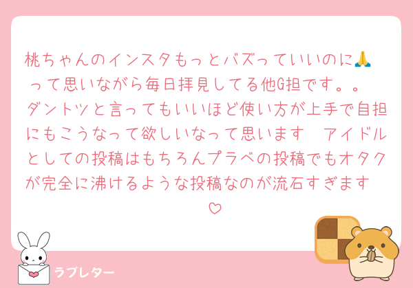 桃ちゃんのインスタもっとバズっていいのに🥺🙏って思いながら毎日拝見してる他G担です。。
ダントツと言ってもいいほど使い方が上手で自担にもこうなって欲しいなって思います🥲アイドルとしての投稿はもちろんプラベの投稿でもオタクが完全に沸けるような投稿なのが流石すぎます🥲🥲