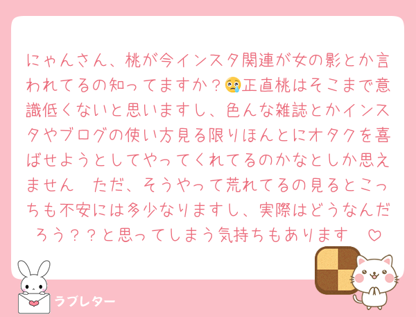 にゃんさん、桃が今インスタ関連が女の影とか言われてるの知ってますか？😢正直桃はそこまで意識低くないと思いますし、色んな雑誌とかインスタやブログの使い方見る限りほんとにオタクを喜ばせようとしてやってくれてるのかなとしか思えません🥲ただ、そうやって荒れてるの見るとこっちも不安には多少なりますし、実際はどうなんだろう？？と思ってしまう気持ちもあります🥲