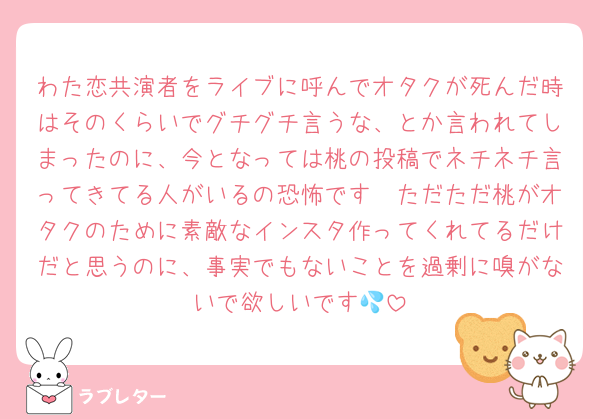 わた恋共演者をライブに呼んでオタクが死んだ時はそのくらいでグチグチ言うな、とか言われてしまったのに、今となっては桃の投稿でネチネチ言ってきてる人がいるの恐怖です🥲ただただ桃がオタクのために素敵なインスタ作ってくれてるだけだと思うのに、事実でもないことを過剰に嗅がないで欲しいです💦