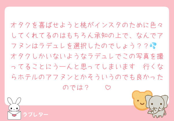 オタクを喜ばせようと桃がインスタのために色々してくれてるのはもちろん承知の上で、なんでアフヌンはラデュレを選択したのでしょう？？💦
オタクしかいないようなラデュレでこの写真を撮ってることにうーんと思ってしまいます🥲行くならホテルのアフヌンとかそういうのでも良かったのでは？🥲🥲