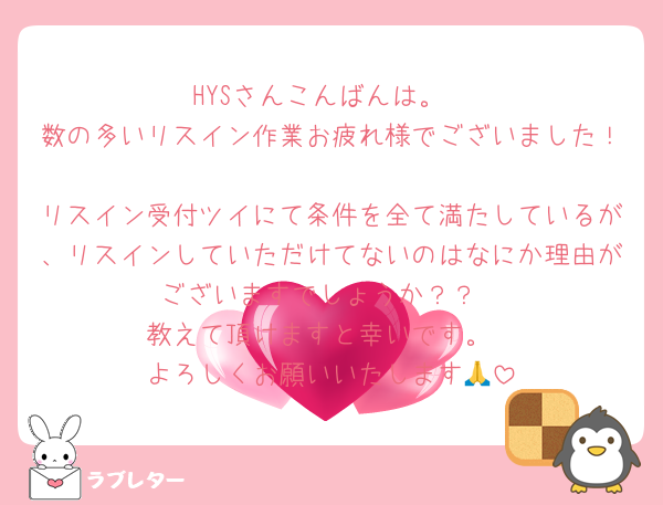 HYSさんこんばんは。
数の多いリスイン作業お疲れ様でございました！
リスイン受付ツイにて条件を全て満たしているが、リスインしていただけてないのはなにか理由がございますでしょうか？？
教えて頂けますと幸いです。
よろしくお願いいたします🙏