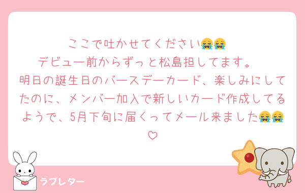 ここで吐かせてください😭😭
デビュー前からずっと松島担してます。
明日の誕生日のバースデーカード、楽しみにしてたのに、メンバー加入で新しいカード作成してるようで、5月下旬に届くってメール来ました😭😭