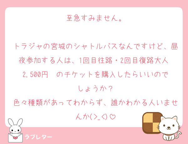 至急すみません。

トラジャの宮城のシャトルバスなんですけど、昼夜参加する人は、1回目往路・2回目復路大人 2,500円　のチケットを購入したらいいのでしょうか？
色々種類があってわからず、誰かわかる人いませんか(>_<)