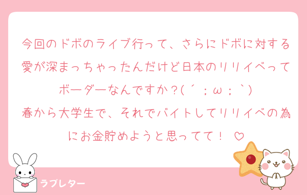 今回のドボのライブ行って、さらにドボに対する愛が深まっちゃったんだけど日本のリリイベってボーダーなんですか？(´；ω；｀)
春から大学生で、それでバイトしてリリイベの為にお金貯めようと思ってて！♥