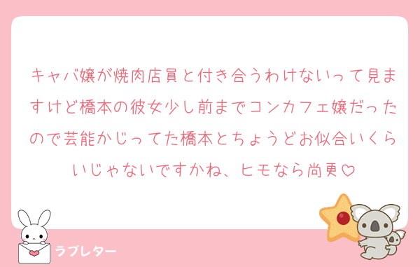 キャバ嬢が焼肉店員と付き合うわけないって見ますけど橋本の彼女少し前までコンカフェ嬢だったので芸能かじってた橋本とちょうどお似合いくらいじゃないですかね、ヒモなら尚更