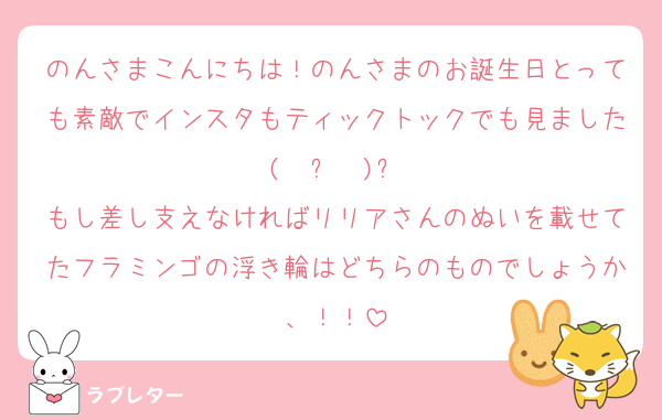 のんさまこんにちは！のんさまのお誕生日とっても素敵でインスタもティックトックでも見ました( ⋅֊⋅ )‎و
もし差し支えなければリリアさんのぬいを載せてたフラミンゴの浮き輪はどちらのものでしょうか、！！
