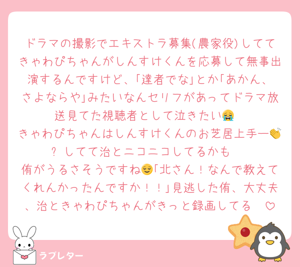 ドラマの撮影でエキストラ募集(農家役)しててきゃわぴちゃんがしんすけくんを応募して無事出演するんですけど、｢達者でな｣とか｢あかん、さよならや｣みたいなんセリフがあってドラマ放送見てた視聴者として泣きたい😭
きゃわぴちゃんはしんすけくんのお芝居上手ー👏✨️してて治とニコニコしてるかも☺️
侑がうるさそうですね😌｢北さん！なんで教えてくれんかったんですか！！｣見逃した侑、大丈夫、治ときゃわぴちゃんがきっと録画してる🥰