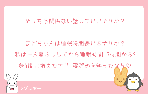 めっちゃ関係ない話していいナリか？

まげちゃんは睡眠時間長い方ナリか？
私は一人暮らししてから睡眠時間15時間から20時間に増えたナリ 寝溜めを知ったなり