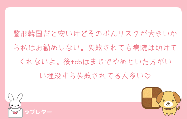 整形韓国だと安いけどそのぶんリスクが大きいから私はお勧めしない。失敗されても病院は助けてくれないよ。後tcbはまじでやめといた方がいい埋没すら失敗されてる人多い