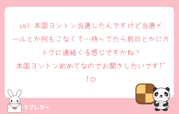zb1 本国ヨントン当選したんですけど当選メールとか何もこなくて…待ってたら前日とかにカトクに連絡くる感じですかね？
本国ヨントン初めてなのでお聞きしたいですT^T