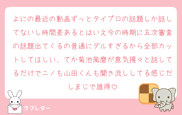よにの最近の動画ずっとタイプロの話題しか話してないし時間差あるとはいえ今の時期に五次審査の話題出てくるの普通にダルすぎるから全部カットしてほしい、てか菊池風磨が意気揚々と話してるだけでニノも山田くんも聞き流ししてる感じだしまじで誰得