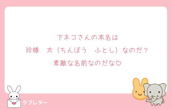 下ネコさんの本名は
珍棒　太（ちんぼう　ふとし）なのだ？
素敵な名前なのだな