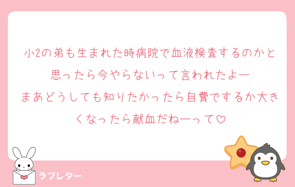 小2の弟も生まれた時病院で血液検査するのかと思ったら今やらないって言われたよー
まあどうしても知りたかったら自費でするか大きくなったら献血だねーって