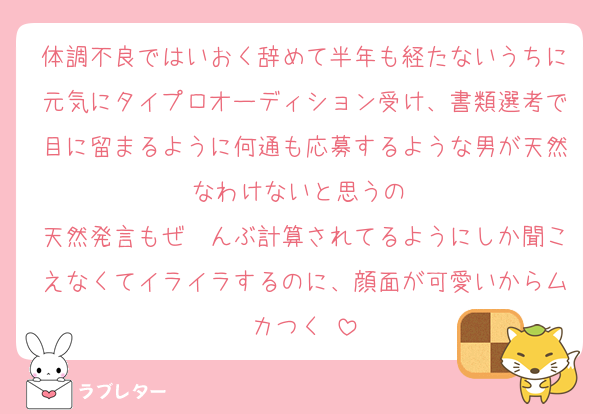 体調不良ではいおく辞めて半年も経たないうちに元気にタイプロオーディション受け、書類選考で目に留まるように何通も応募するような男が天然なわけないと思うの♡
天然発言もぜ〜んぶ計算されてるようにしか聞こえなくてイライラするのに、顔面が可愛いからムカつく♡