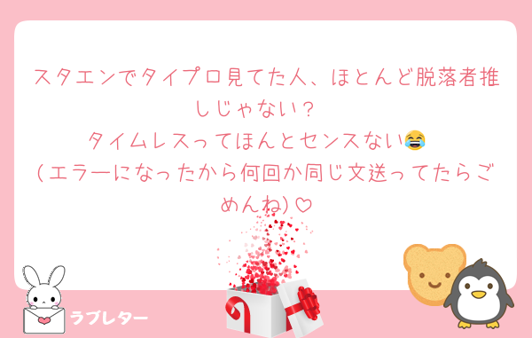 スタエンでタイプロ見てた人、ほとんど脱落者推しじゃない？
タイムレスってほんとセンスない😂
(エラーになったから何回か同じ文送ってたらごめんね)