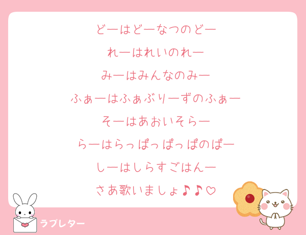 どーはどーなつのどー
れーはれいのれー
みーはみんなのみー
ふぁーはふぁぶりーずのふぁー
そーはあおいそらー
らーはらっぱっぱっぱのぱー
しーはしらすごはんー
さあ歌いましょ♪♪