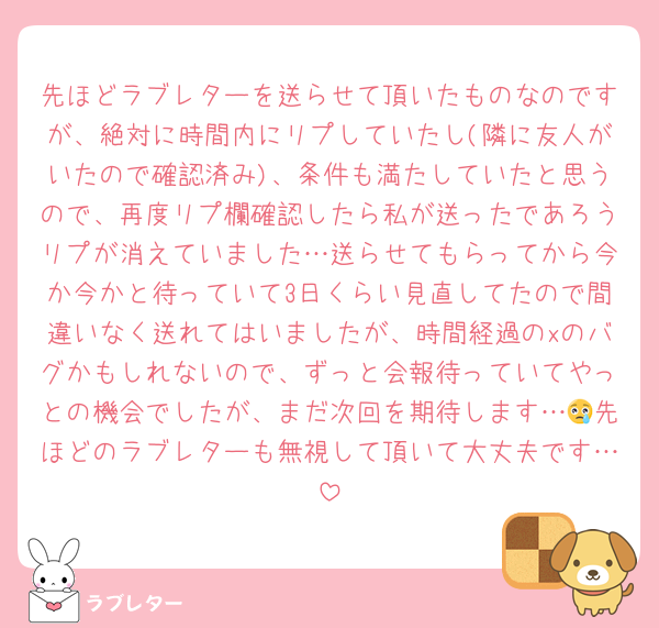 先ほどラブレターを送らせて頂いたものなのですが、絶対に時間内にリプしていたし(隣に友人がいたので確認済み)、条件も満たしていたと思うので、再度リプ欄確認したら私が送ったであろうリプが消えていました…送らせてもらってから今か今かと待っていて3日くらい見直してたので間違いなく送れてはいましたが、時間経過のxのバグかもしれないので、ずっと会報待っていてやっとの機会でしたが、まだ次回を期待します…😢先ほどのラブレターも無視して頂いて大丈夫です…