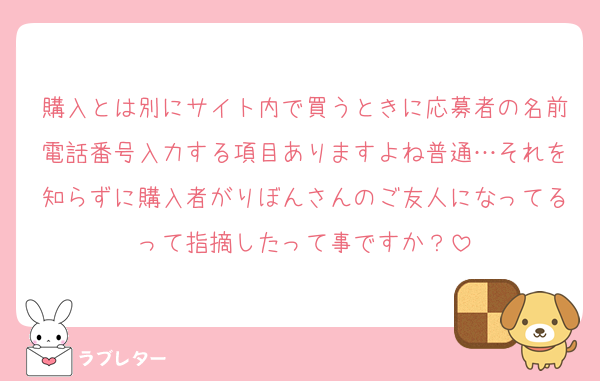 購入とは別にサイト内で買うときに応募者の名前電話番号入力する項目ありますよね普通…それを知らずに購入者がりぼんさんのご友人になってるって指摘したって事ですか？