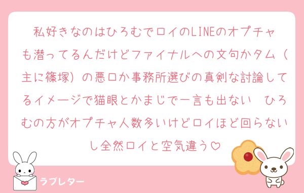 私好きなのはひろむでロイのLINEのオプチャも潜ってるんだけどファイナルへの文句かタム（主に篠塚）の悪口か事務所選びの真剣な討論してるイメージで猫眼とかまじで一言も出ない　ひろむの方がオプチャ人数多いけどロイほど回らないし全然ロイと空気違う