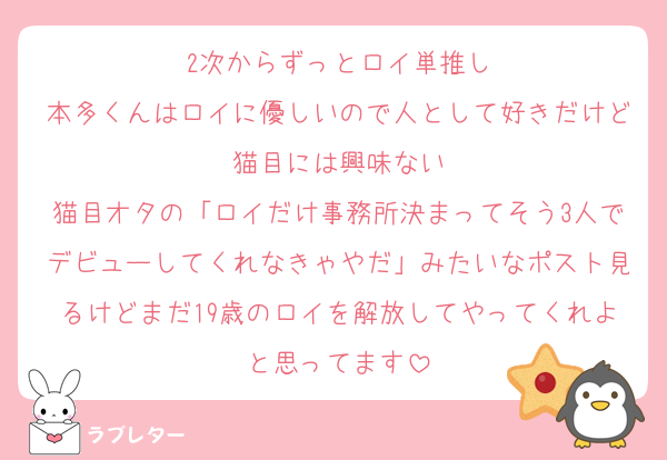2次からずっとロイ単推し
本多くんはロイに優しいので人として好きだけど猫目には興味ない
猫目オタの「ロイだけ事務所決まってそう3人でデビューしてくれなきゃやだ」みたいなポスト見るけどまだ19歳のロイを解放してやってくれよと思ってます
