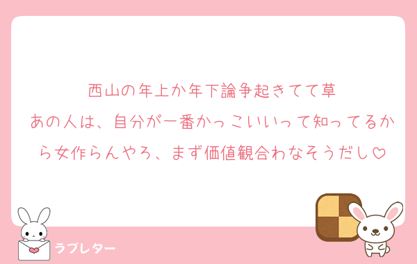 西山の年上か年下論争起きてて草
あの人は、自分が一番かっこいいって知ってるから女作らんやろ、まず価値観合わなそうだし