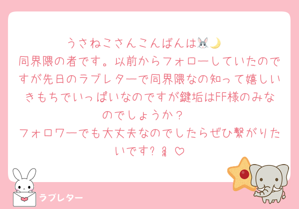 うさねこさんこんばんは🐰🌙
同界隈の者です。以前からフォローしていたのですが先日のラブレターで同界隈なの知って嬉しいきもちでいっぱいなのですが鍵垢はFF様のみなのでしょうか？
フォロワーでも大丈夫なのでしたらぜひ繋がりたいですᵕᵕ̩̩