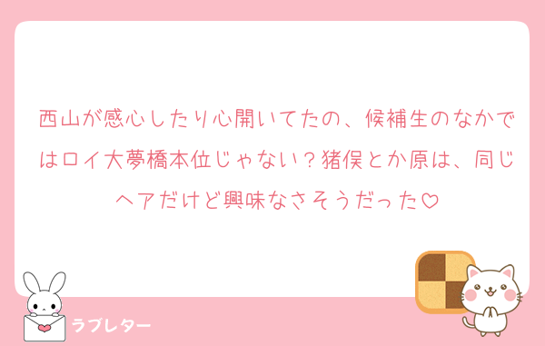 西山が感心したり心開いてたの、候補生のなかではロイ大夢橋本位じゃない？猪俣とか原は、同じヘアだけど興味なさそうだった