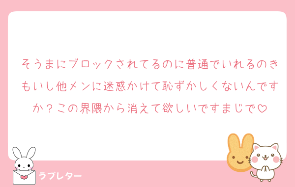 そうまにブロックされてるのに普通でいれるのきもいし他メンに迷惑かけて恥ずかしくないんですか？この界隈から消えて欲しいですまじで