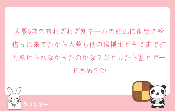 大夢5次の時わざわざ別チームの西山に歯磨き粉借りに来てたから大夢も他の候補生とそこまで打ち解けられなかったのかな？だとしたら割とガード固め？