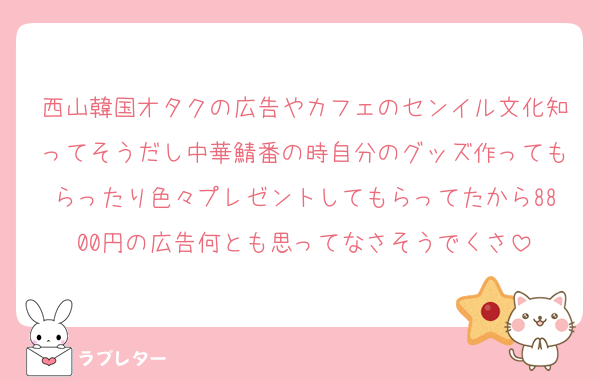 西山韓国オタクの広告やカフェのセンイル文化知ってそうだし中華鯖番の時自分のグッズ作ってもらったり色々プレゼントしてもらってたから8800円の広告何とも思ってなさそうでくさ