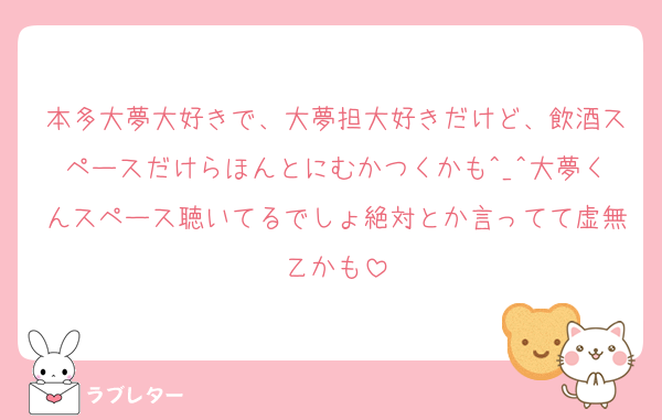 本多大夢大好きで、大夢担大好きだけど、飲酒スペースだけらほんとにむかつくかも^_^大夢くんスペース聴いてるでしょ絶対とか言ってて虚無乙かも