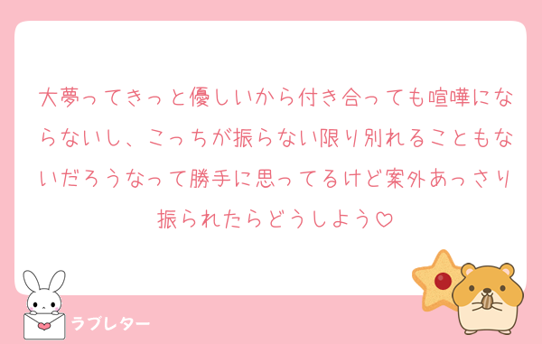 大夢ってきっと優しいから付き合っても喧嘩にならないし、こっちが振らない限り別れることもないだろうなって勝手に思ってるけど案外あっさり振られたらどうしよう