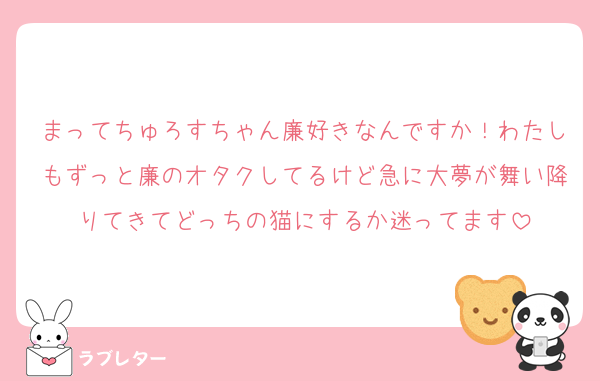 まってちゅろすちゃん廉好きなんですか！わたしもずっと廉のオタクしてるけど急に大夢が舞い降りてきてどっちの猫にするか迷ってます