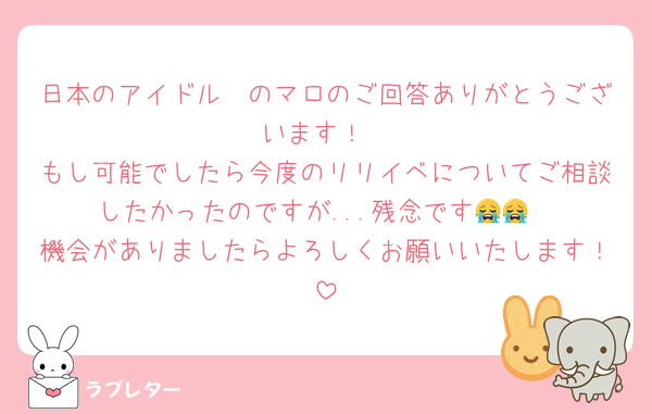 日本のアイドル〜のマロのご回答ありがとうございます！
もし可能でしたら今度のリリイベについてご相談したかったのですが...残念です😭😭
機会がありましたらよろしくお願いいたします！