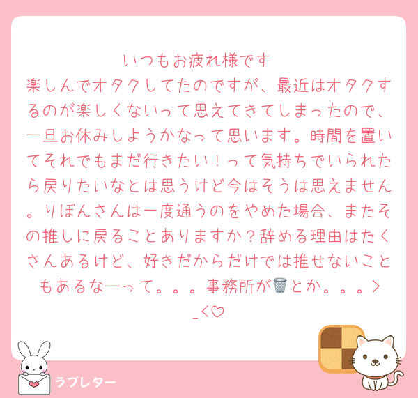 いつもお疲れ様です♡
楽しんでオタクしてたのですが、最近はオタクするのが楽しくないって思えてきてしまったので、一旦お休みしようかなって思います。時間を置いてそれでもまだ行きたい！って気持ちでいられたら戻りたいなとは思うけど今はそうは思えません。りぼんさんは一度通うのをやめた場合、またその推しに戻ることありますか？辞める理由はたくさんあるけど、好きだからだけでは推せないこともあるなーって。。。事務所が🗑️とか。。。>_<