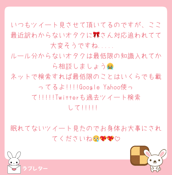 いつもツイート見させて頂いてるのですが、ここ最近訳わからないオタクに🎀さん対応追われてて大変そうですね.....
ルール分からないオタクは最低限の知識入れてから相談しましょう😭
ネットで検索すれば最低限のことはいくらでも載ってるよ!!!!Google Yahoo使って!!!!!Twitterも過去ツイート検索して!!!!!

眠れてないツイート見たのでお身体お大事にされてくださいね😢💖💖