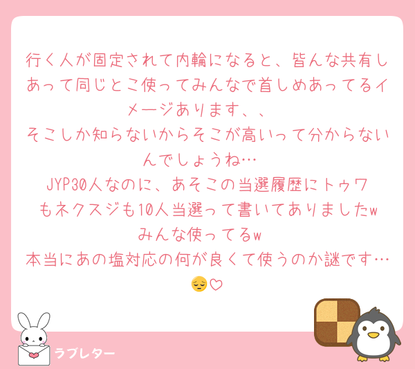 行く人が固定されて内輪になると、皆んな共有しあって同じとこ使ってみんなで首しめあってるイメージあります、、
そこしか知らないからそこが高いって分からないんでしょうね…
JYP30人なのに、あそこの当選履歴にトゥワもネクスジも10人当選って書いてありましたwみんな使ってるw
本当にあの塩対応の何が良くて使うのか謎です…😔