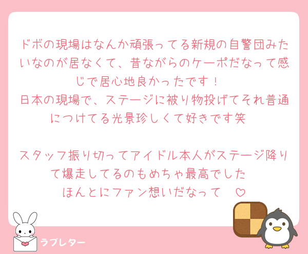 ドボの現場はなんか頑張ってる新規の自警団みたいなのが居なくて、昔ながらのケーポだなって感じで居心地良かったです！
日本の現場で、ステージに被り物投げてそれ普通につけてる光景珍しくて好きです笑

スタッフ振り切ってアイドル本人がステージ降りて爆走してるのもめちゃ最高でした
ほんとにファン想いだなって🥹