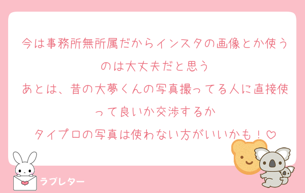 今は事務所無所属だからインスタの画像とか使うのは大丈夫だと思う
あとは、昔の大夢くんの写真撮ってる人に直接使って良いか交渉するか
タイプロの写真は使わない方がいいかも！