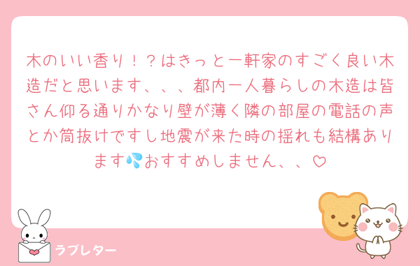 木のいい香り！？はきっと一軒家のすごく良い木造だと思います、、、都内一人暮らしの木造は皆さん仰る通りかなり壁が薄く隣の部屋の電話の声とか筒抜けですし地震が来た時の揺れも結構あります💦おすすめしません、、