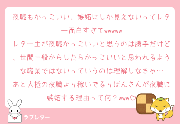 夜職もかっこいい、嫉妬にしか見えないってレター面白すぎてwwwww
レター主が夜職かっこいいと思うのは勝手だけど、世間一般からしたらかっこいいと思われるような職業ではないっていうのは理解しなきゃ…
あと大抵の夜職より稼いでるりぼんさんが夜職に嫉妬する理由って何？www