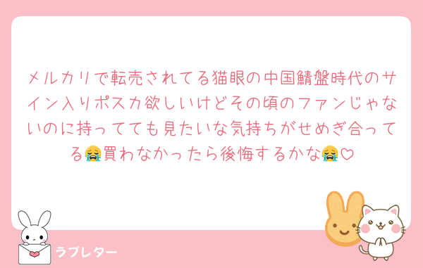 メルカリで転売されてる猫眼の中国鯖盤時代のサイン入りポスカ欲しいけどその頃のファンじゃないのに持ってても見たいな気持ちがせめぎ合ってる😭買わなかったら後悔するかな😭