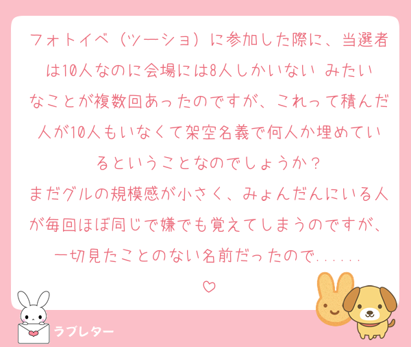 フォトイベ（ツーショ）に参加した際に、当選者は10人なのに会場には8人しかいない みたいなことが複数回あったのですが、これって積んだ人が10人もいなくて架空名義で何人か埋めているということなのでしょうか？
まだグルの規模感が小さく、みょんだんにいる人が毎回ほぼ同じで嫌でも覚えてしまうのですが、一切見たことのない名前だったので......