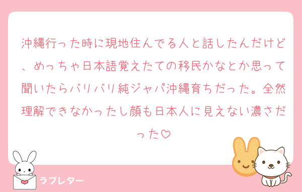沖縄行った時に現地住んでる人と話したんだけど、めっちゃ日本語覚えたての移民かなとか思って聞いたらバリバリ純ジャパ沖縄育ちだった。全然理解できなかったし顔も日本人に見えない濃さだった