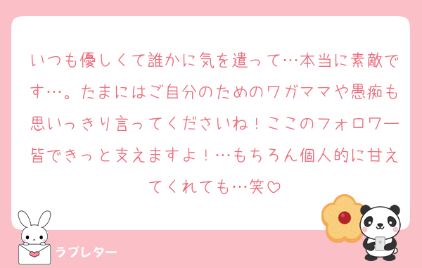いつも優しくて誰かに気を遣って…本当に素敵です…。たまにはご自分のためのワガママや愚痴も思いっきり言ってくださいね！ここのフォロワー皆できっと支えますよ！…もちろん個人的に甘えてくれても…笑