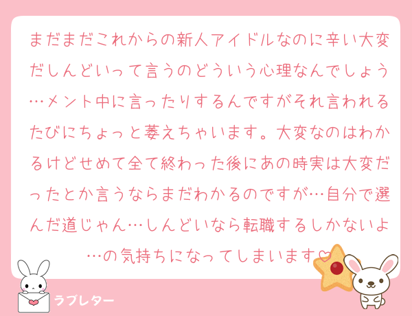 まだまだこれからの新人アイドルなのに辛い大変だしんどいって言うのどういう心理なんでしょう…メント中に言ったりするんですがそれ言われるたびにちょっと萎えちゃいます。大変なのはわかるけどせめて全て終わった後にあの時実は大変だったとか言うならまだわかるのですが…自分で選んだ道じゃん…しんどいなら転職するしかないよ…の気持ちになってしまいます
