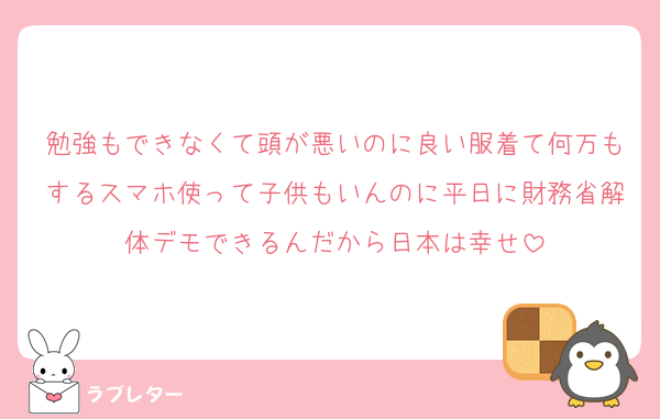 勉強もできなくて頭が悪いのに良い服着て何万もするスマホ使って子供もいんのに平日に財務省解体デモできるんだから日本は幸せ
